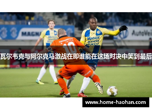 瓦尔韦克与阿尔克马激战在即谁能在这场对决中笑到最后